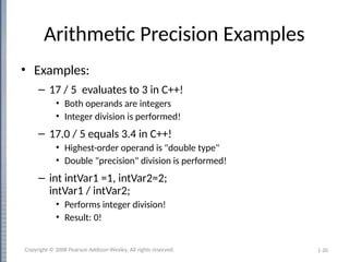 1-20
Arithmetic Precision Examples
• Examples:
– 17 / 5 evaluates to 3 in C++!
• Both operands are integers
• Integer division is performed!
– 17.0 / 5 equals 3.4 in C++!
• Highest-order operand is "double type"
• Double "precision" division is performed!
– int intVar1 =1, intVar2=2;
intVar1 / intVar2;
• Performs integer division!
• Result: 0!
Copyright © 2008 Pearson Addison-Wesley. All rights reserved.
 