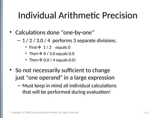 1-21
Individual Arithmetic Precision
• Calculations done "one-by-one"
– 1 / 2 / 3.0 / 4 performs 3 separate divisions.
• First 1 / 2 equals 0
• Then 0 / 3.0 equals 0.0
• Then 0.0 / 4 equals 0.0!
• So not necessarily sufficient to change
just "one operand" in a large expression
– Must keep in mind all individual calculations
that will be performed during evaluation!
Copyright © 2008 Pearson Addison-Wesley. All rights reserved.
 