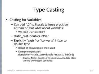 1-22
Type Casting
• Casting for Variables
– Can add ".0" to literals to force precision
arithmetic, but what about variables?
• We can’t use "myInt.0"!
– static_cast<double>intVar
– Explicitly "casts" or "converts" intVar to
double type
• Result of conversion is then used
• Example expression:
doubleVar = static_cast<double>intVar1 / intVar2;
– Casting forces double-precision division to take place
among two integer variables!
Copyright © 2008 Pearson Addison-Wesley. All rights reserved.
 