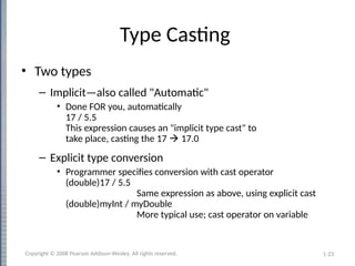 1-23
Type Casting
• Two types
– Implicit—also called "Automatic"
• Done FOR you, automatically
17 / 5.5
This expression causes an "implicit type cast" to
take place, casting the 17  17.0
– Explicit type conversion
• Programmer specifies conversion with cast operator
(double)17 / 5.5
Same expression as above, using explicit cast
(double)myInt / myDouble
More typical use; cast operator on variable
Copyright © 2008 Pearson Addison-Wesley. All rights reserved.
 