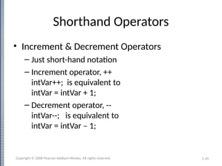 1-24
Shorthand Operators
• Increment & Decrement Operators
– Just short-hand notation
– Increment operator, ++
intVar++; is equivalent to
intVar = intVar + 1;
– Decrement operator, --
intVar--; is equivalent to
intVar = intVar – 1;
Copyright © 2008 Pearson Addison-Wesley. All rights reserved.
 