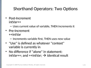 1-25
Shorthand Operators: Two Options
• Post-Increment
intVar++
– Uses current value of variable, THEN increments it
• Pre-Increment
++intVar
– Increments variable first, THEN uses new value
• "Use" is defined as whatever "context"
variable is currently in
• No difference if "alone" in statement:
intVar++; and ++intVar;  identical result
Copyright © 2008 Pearson Addison-Wesley. All rights reserved.
 