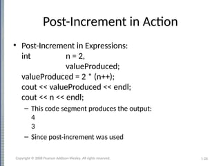 1-26
Post-Increment in Action
• Post-Increment in Expressions:
int n = 2,
valueProduced;
valueProduced = 2 * (n++);
cout << valueProduced << endl;
cout << n << endl;
– This code segment produces the output:
4
3
– Since post-increment was used
Copyright © 2008 Pearson Addison-Wesley. All rights reserved.
 