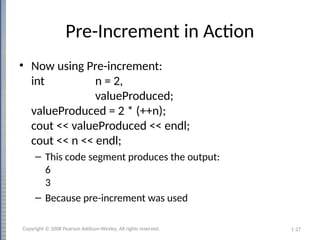 1-27
Pre-Increment in Action
• Now using Pre-increment:
int n = 2,
valueProduced;
valueProduced = 2 * (++n);
cout << valueProduced << endl;
cout << n << endl;
– This code segment produces the output:
6
3
– Because pre-increment was used
Copyright © 2008 Pearson Addison-Wesley. All rights reserved.
 