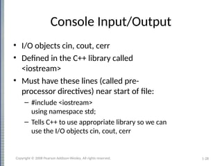 1-28
Console Input/Output
• I/O objects cin, cout, cerr
• Defined in the C++ library called
<iostream>
• Must have these lines (called pre-
processor directives) near start of file:
– #include <iostream>
using namespace std;
– Tells C++ to use appropriate library so we can
use the I/O objects cin, cout, cerr
Copyright © 2008 Pearson Addison-Wesley. All rights reserved.
 