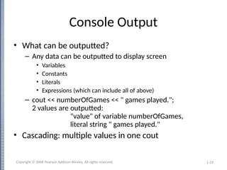 1-29
Console Output
• What can be outputted?
– Any data can be outputted to display screen
• Variables
• Constants
• Literals
• Expressions (which can include all of above)
– cout << numberOfGames << " games played.";
2 values are outputted:
"value" of variable numberOfGames,
literal string " games played."
• Cascading: multiple values in one cout
Copyright © 2008 Pearson Addison-Wesley. All rights reserved.
 