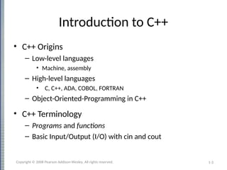 1-3
Introduction to C++
• C++ Origins
– Low-level languages
• Machine, assembly
– High-level languages
• C, C++, ADA, COBOL, FORTRAN
– Object-Oriented-Programming in C++
• C++ Terminology
– Programs and functions
– Basic Input/Output (I/O) with cin and cout
Copyright © 2008 Pearson Addison-Wesley. All rights reserved.
 