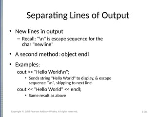 1-30
Separating Lines of Output
• New lines in output
– Recall: "n" is escape sequence for the
char "newline"
• A second method: object endl
• Examples:
cout << "Hello Worldn";
• Sends string "Hello World" to display, & escape
sequence "n", skipping to next line
cout << "Hello World" << endl;
• Same result as above
Copyright © 2008 Pearson Addison-Wesley. All rights reserved.
 