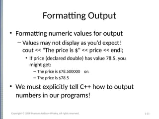 1-31
Formatting Output
• Formatting numeric values for output
– Values may not display as you’d expect!
cout << "The price is $" << price << endl;
• If price (declared double) has value 78.5, you
might get:
– The price is $78.500000 or:
– The price is $78.5
• We must explicitly tell C++ how to output
numbers in our programs!
Copyright © 2008 Pearson Addison-Wesley. All rights reserved.
 