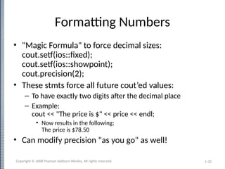 1-32
Formatting Numbers
• "Magic Formula" to force decimal sizes:
cout.setf(ios::fixed);
cout.setf(ios::showpoint);
cout.precision(2);
• These stmts force all future cout’ed values:
– To have exactly two digits after the decimal place
– Example:
cout << "The price is $" << price << endl;
• Now results in the following:
The price is $78.50
• Can modify precision "as you go" as well!
Copyright © 2008 Pearson Addison-Wesley. All rights reserved.
 