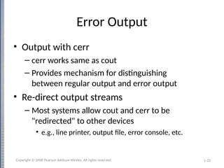 1-33
Error Output
• Output with cerr
– cerr works same as cout
– Provides mechanism for distinguishing
between regular output and error output
• Re-direct output streams
– Most systems allow cout and cerr to be
"redirected" to other devices
• e.g., line printer, output file, error console, etc.
Copyright © 2008 Pearson Addison-Wesley. All rights reserved.
 