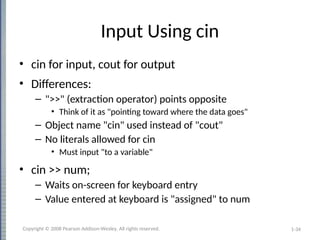 1-34
Input Using cin
• cin for input, cout for output
• Differences:
– ">>" (extraction operator) points opposite
• Think of it as "pointing toward where the data goes"
– Object name "cin" used instead of "cout"
– No literals allowed for cin
• Must input "to a variable"
• cin >> num;
– Waits on-screen for keyboard entry
– Value entered at keyboard is "assigned" to num
Copyright © 2008 Pearson Addison-Wesley. All rights reserved.
 
