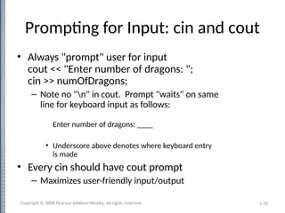 1-35
Prompting for Input: cin and cout
• Always "prompt" user for input
cout << "Enter number of dragons: ";
cin >> numOfDragons;
– Note no "n" in cout. Prompt "waits" on same
line for keyboard input as follows:
Enter number of dragons: ____
• Underscore above denotes where keyboard entry
is made
• Every cin should have cout prompt
– Maximizes user-friendly input/output
Copyright © 2008 Pearson Addison-Wesley. All rights reserved.
 