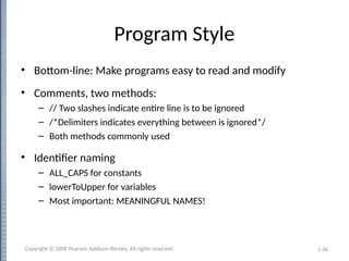 1-36
Program Style
• Bottom-line: Make programs easy to read and modify
• Comments, two methods:
– // Two slashes indicate entire line is to be ignored
– /*Delimiters indicates everything between is ignored*/
– Both methods commonly used
• Identifier naming
– ALL_CAPS for constants
– lowerToUpper for variables
– Most important: MEANINGFUL NAMES!
Copyright © 2008 Pearson Addison-Wesley. All rights reserved.
 