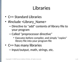 1-37
Libraries
• C++ Standard Libraries
• #include <Library_Name>
– Directive to "add" contents of library file to
your program
– Called "preprocessor directive"
• Executes before compiler, and simply "copies"
library file into your program file
• C++ has many libraries
– Input/output, math, strings, etc.
Copyright © 2008 Pearson Addison-Wesley. All rights reserved.
 