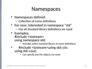 1-38
Namespaces
• Namespaces defined:
– Collection of name definitions
• For now: interested in namespace "std"
– Has all standard library definitions we need
• Examples:
#include <iostream>
using namespace std;
• Includes entire standard library of name definitions
• #include <iostream>using std::cin;
using std::cout;
• Can specify just the objects we want
Copyright © 2008 Pearson Addison-Wesley. All rights reserved.
 