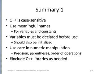 1-39
Summary 1
• C++ is case-sensitive
• Use meaningful names
– For variables and constants
• Variables must be declared before use
– Should also be initialized
• Use care in numeric manipulation
– Precision, parentheses, order of operations
• #include C++ libraries as needed
Copyright © 2008 Pearson Addison-Wesley. All rights reserved.
 