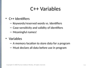 1-6
C++ Variables
• C++ Identifiers
– Keywords/reserved words vs. Identifiers
– Case-sensitivity and validity of identifiers
– Meaningful names!
• Variables
– A memory location to store data for a program
– Must declare all data before use in program
Copyright © 2008 Pearson Addison-Wesley. All rights reserved.
 