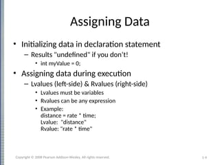 1-9
Assigning Data
• Initializing data in declaration statement
– Results "undefined" if you don’t!
• int myValue = 0;
• Assigning data during execution
– Lvalues (left-side) & Rvalues (right-side)
• Lvalues must be variables
• Rvalues can be any expression
• Example:
distance = rate * time;
Lvalue: "distance"
Rvalue: "rate * time"
Copyright © 2008 Pearson Addison-Wesley. All rights reserved.
 
