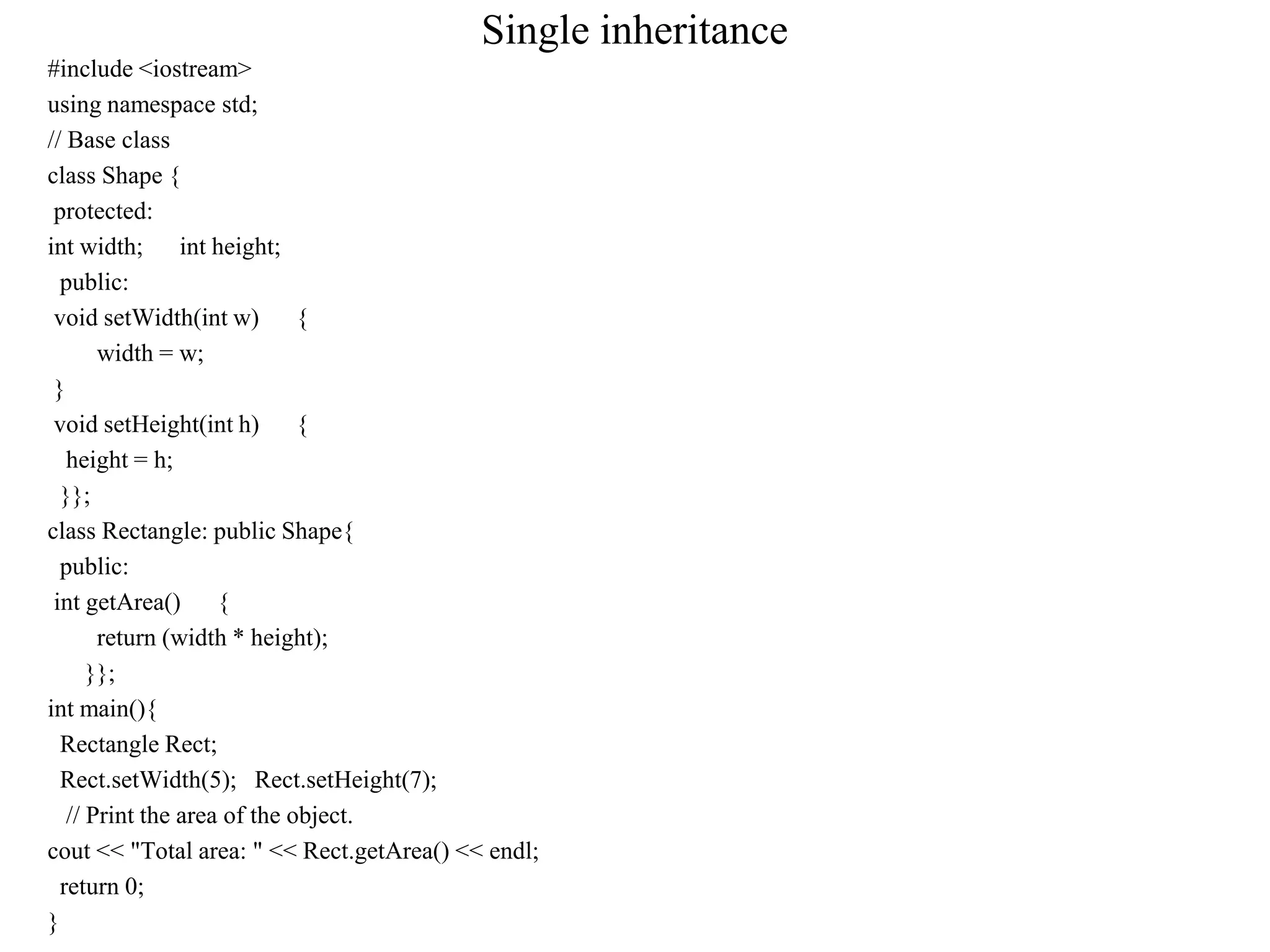 Single inheritance
#include <iostream>
using namespace std;
// Base class
class Shape {
protected:
int width; int height;
public:
void setWidth(int w) {
width = w;
}
void setHeight(int h) {
height = h;
}};
class Rectangle: public Shape{
public:
int getArea() {
return (width * height);
}};
int main(){
Rectangle Rect;
Rect.setWidth(5); Rect.setHeight(7);
// Print the area of the object.
cout << "Total area: " << Rect.getArea() << endl;
return 0;
}
 