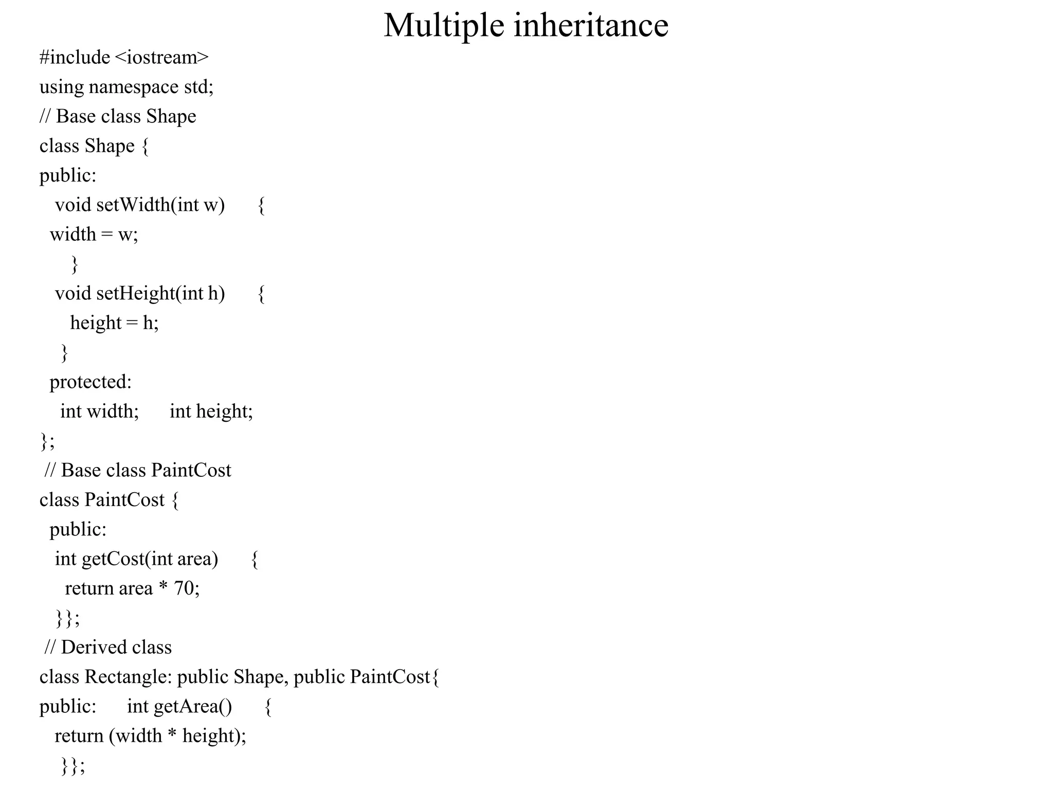Multiple inheritance
#include <iostream>
using namespace std;
// Base class Shape
class Shape {
public:
void setWidth(int w) {
width = w;
}
void setHeight(int h) {
height = h;
}
protected:
int width; int height;
};
// Base class PaintCost
class PaintCost {
public:
int getCost(int area) {
return area * 70;
}};
// Derived class
class Rectangle: public Shape, public PaintCost{
public: int getArea() {
return (width * height);
}};
 