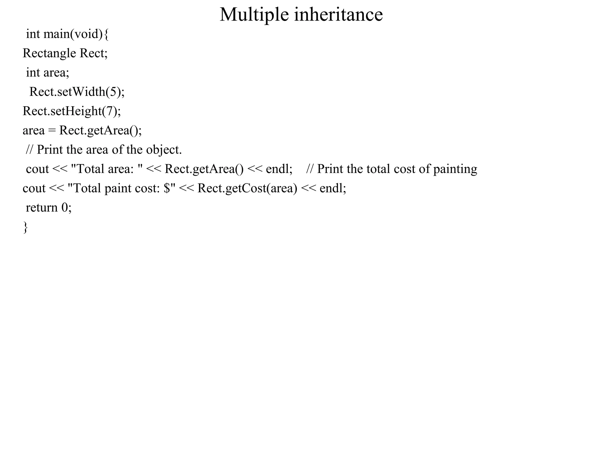 Multiple inheritance
int main(void){
Rectangle Rect;
int area;
Rect.setWidth(5);
Rect.setHeight(7);
area = Rect.getArea();
// Print the area of the object.
cout << "Total area: " << Rect.getArea() << endl; // Print the total cost of painting
cout << "Total paint cost: $" << Rect.getCost(area) << endl;
return 0;
}
 
