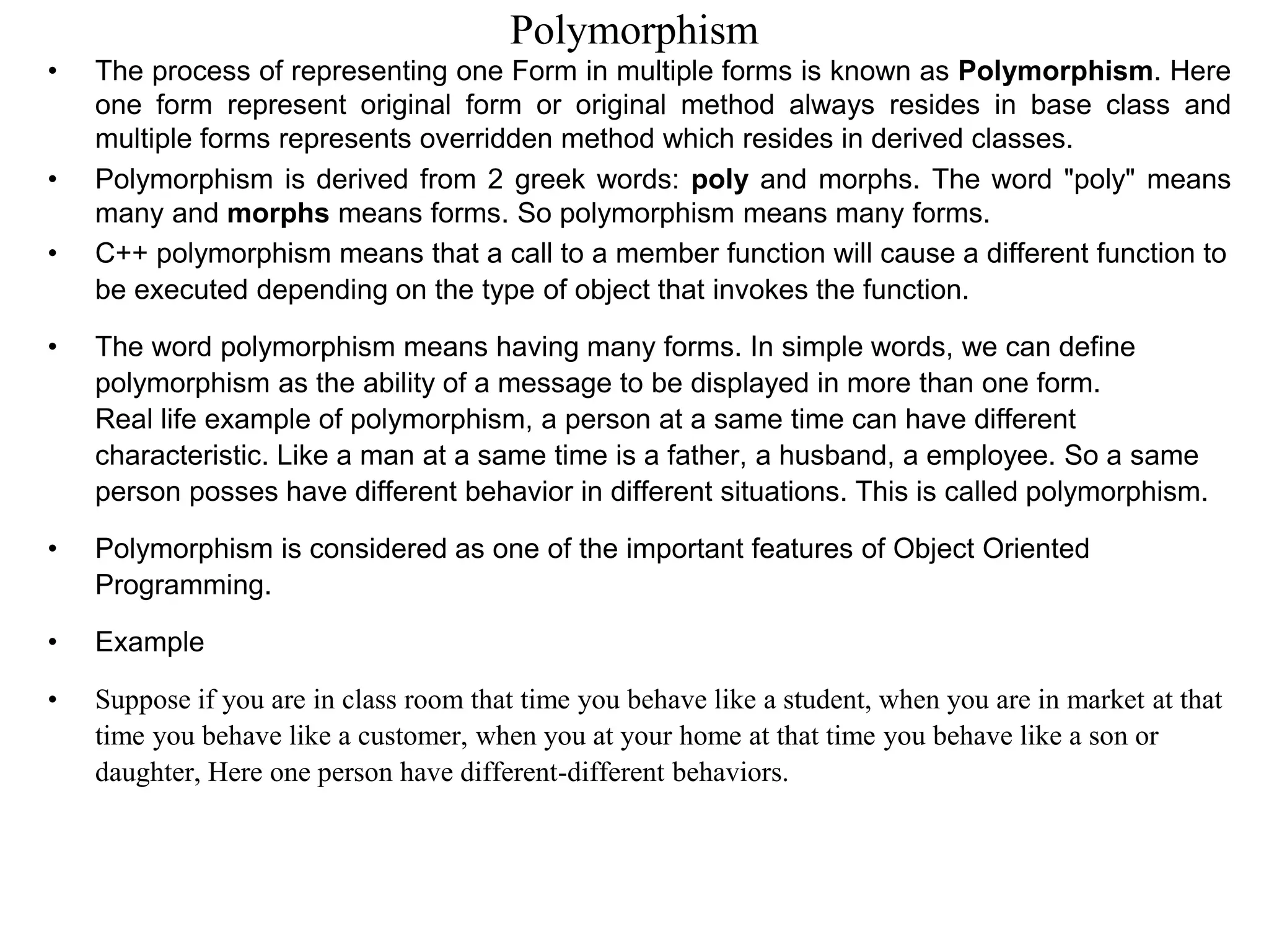Polymorphism
• The process of representing one Form in multiple forms is known as Polymorphism. Here
one form represent original form or original method always resides in base class and
multiple forms represents overridden method which resides in derived classes.
• Polymorphism is derived from 2 greek words: poly and morphs. The word "poly" means
many and morphs means forms. So polymorphism means many forms.
• C++ polymorphism means that a call to a member function will cause a different function to
be executed depending on the type of object that invokes the function.
• The word polymorphism means having many forms. In simple words, we can define
polymorphism as the ability of a message to be displayed in more than one form.
Real life example of polymorphism, a person at a same time can have different
characteristic. Like a man at a same time is a father, a husband, a employee. So a same
person posses have different behavior in different situations. This is called polymorphism.
• Polymorphism is considered as one of the important features of Object Oriented
Programming.
• Example
• Suppose if you are in class room that time you behave like a student, when you are in market at that
time you behave like a customer, when you at your home at that time you behave like a son or
daughter, Here one person have different-different behaviors.
 