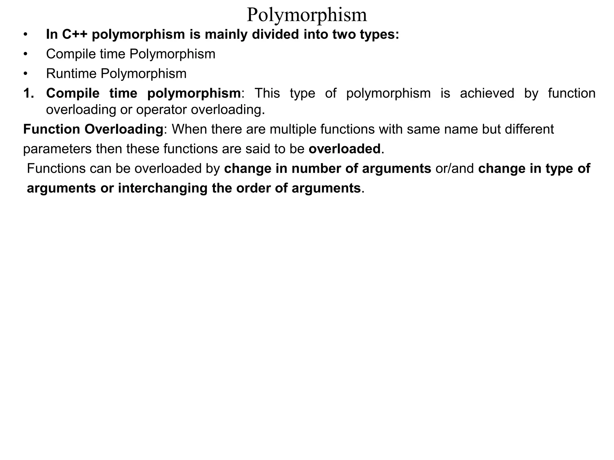 Polymorphism
• In C++ polymorphism is mainly divided into two types:
• Compile time Polymorphism
• Runtime Polymorphism
1. Compile time polymorphism: This type of polymorphism is achieved by function
overloading or operator overloading.
Function Overloading: When there are multiple functions with same name but different
parameters then these functions are said to be overloaded.
Functions can be overloaded by change in number of arguments or/and change in type of
arguments or interchanging the order of arguments.
 