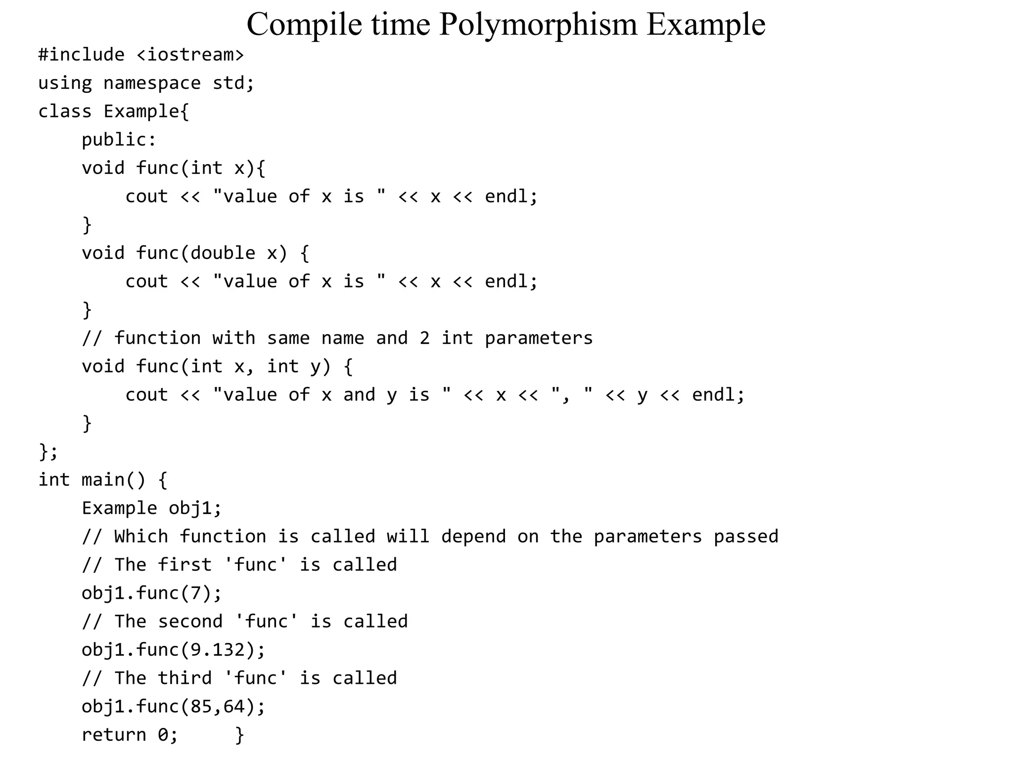 Compile time Polymorphism Example
#include <iostream>
using namespace std;
class Example{
public:
void func(int x){
cout << "value of x is " << x << endl;
}
void func(double x) {
cout << "value of x is " << x << endl;
}
// function with same name and 2 int parameters
void func(int x, int y) {
cout << "value of x and y is " << x << ", " << y << endl;
}
};
int main() {
Example obj1;
// Which function is called will depend on the parameters passed
// The first 'func' is called
obj1.func(7);
// The second 'func' is called
obj1.func(9.132);
// The third 'func' is called
obj1.func(85,64);
return 0; }
 