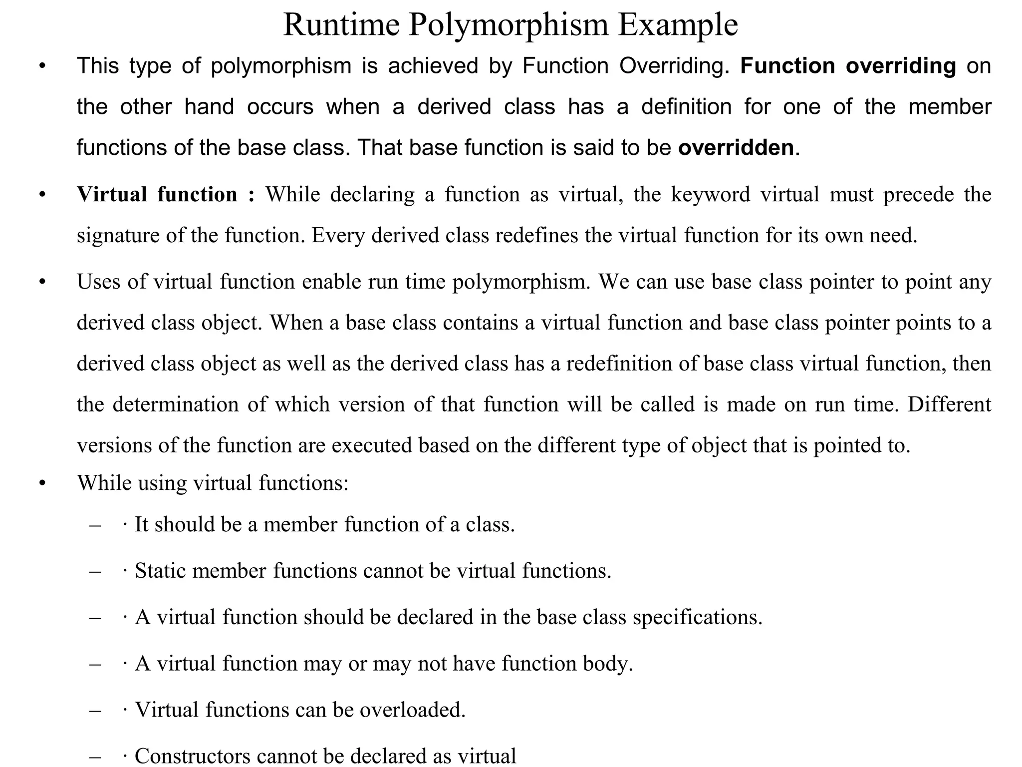 Runtime Polymorphism Example
• This type of polymorphism is achieved by Function Overriding. Function overriding on
the other hand occurs when a derived class has a definition for one of the member
functions of the base class. That base function is said to be overridden.
• Virtual function : While declaring a function as virtual, the keyword virtual must precede the
signature of the function. Every derived class redefines the virtual function for its own need.
• Uses of virtual function enable run time polymorphism. We can use base class pointer to point any
derived class object. When a base class contains a virtual function and base class pointer points to a
derived class object as well as the derived class has a redefinition of base class virtual function, then
the determination of which version of that function will be called is made on run time. Different
versions of the function are executed based on the different type of object that is pointed to.
• While using virtual functions:
– · It should be a member function of a class.
– · Static member functions cannot be virtual functions.
– · A virtual function should be declared in the base class specifications.
– · A virtual function may or may not have function body.
– · Virtual functions can be overloaded.
– · Constructors cannot be declared as virtual
 