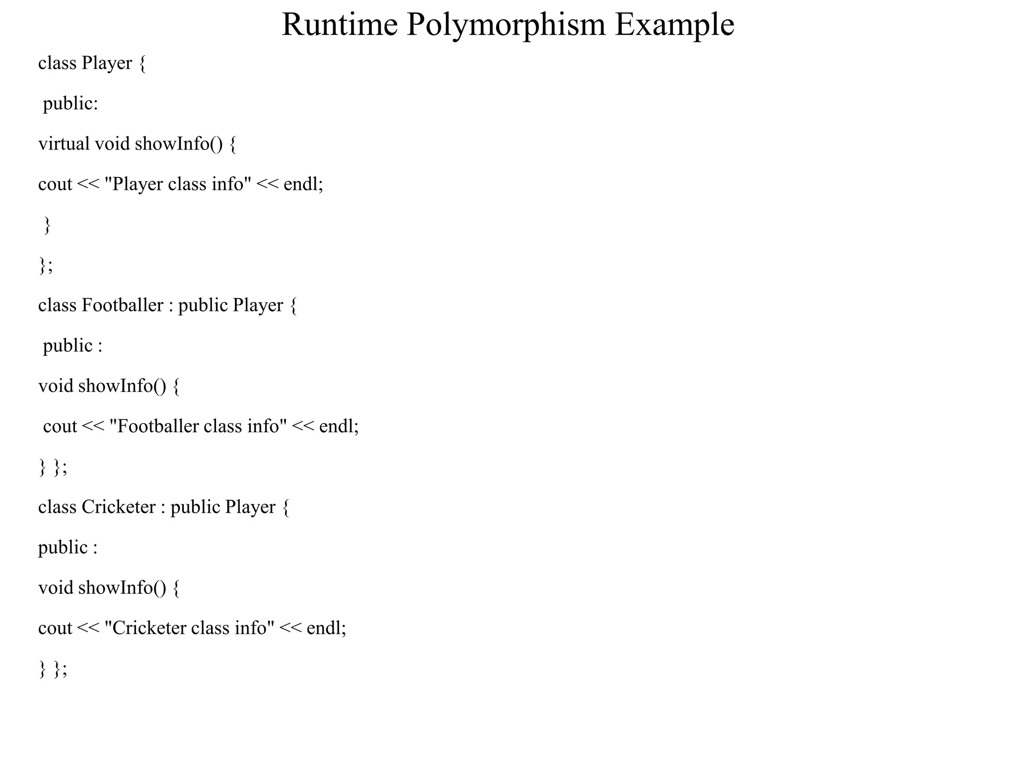 Runtime Polymorphism Example
class Player {
public:
virtual void showInfo() {
cout << "Player class info" << endl;
}
};
class Footballer : public Player {
public :
void showInfo() {
cout << "Footballer class info" << endl;
} };
class Cricketer : public Player {
public :
void showInfo() {
cout << "Cricketer class info" << endl;
} };
 