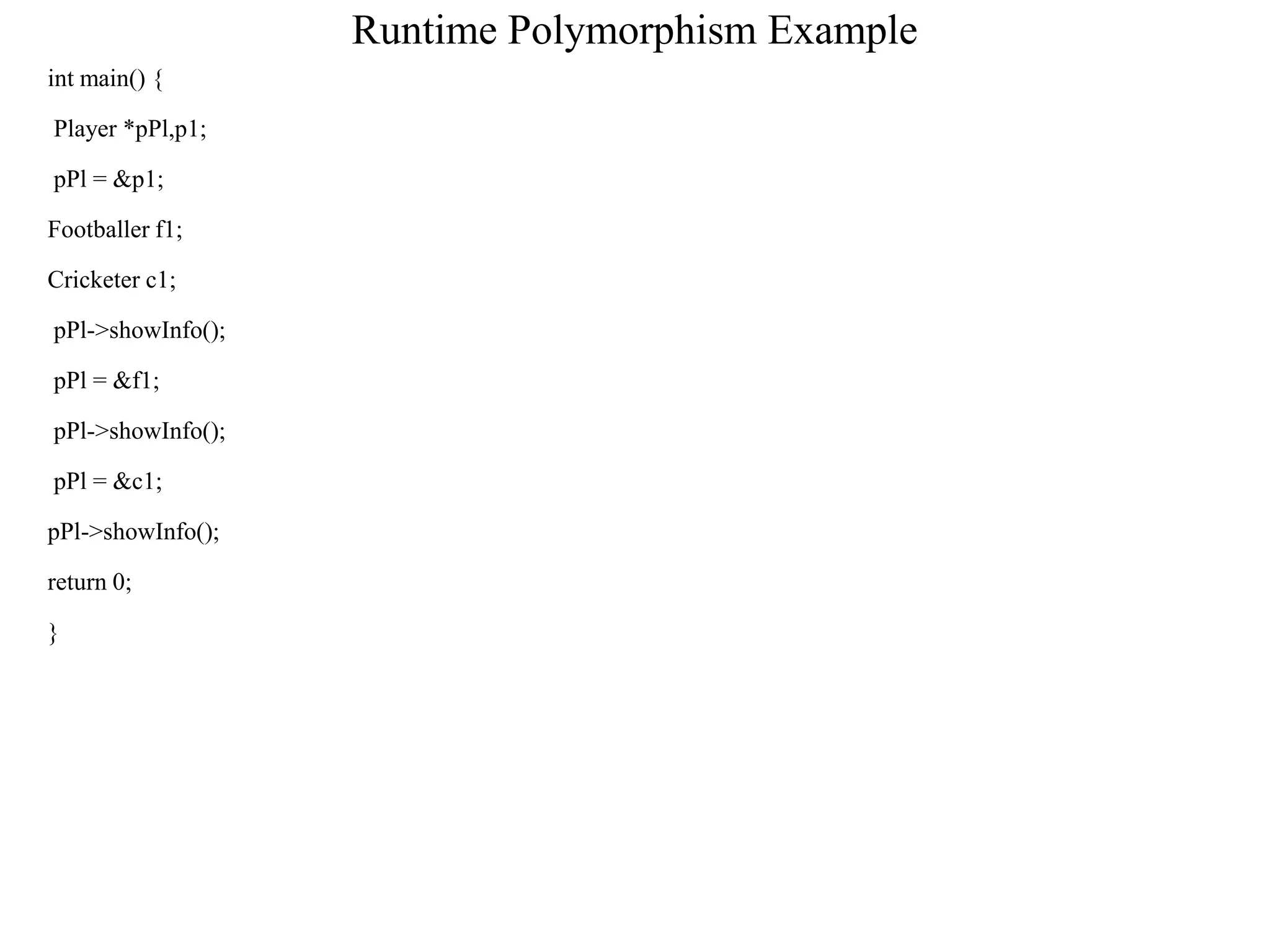 Runtime Polymorphism Example
int main() {
Player *pPl,p1;
pPl = &p1;
Footballer f1;
Cricketer c1;
pPl->showInfo();
pPl = &f1;
pPl->showInfo();
pPl = &c1;
pPl->showInfo();
return 0;
}
 