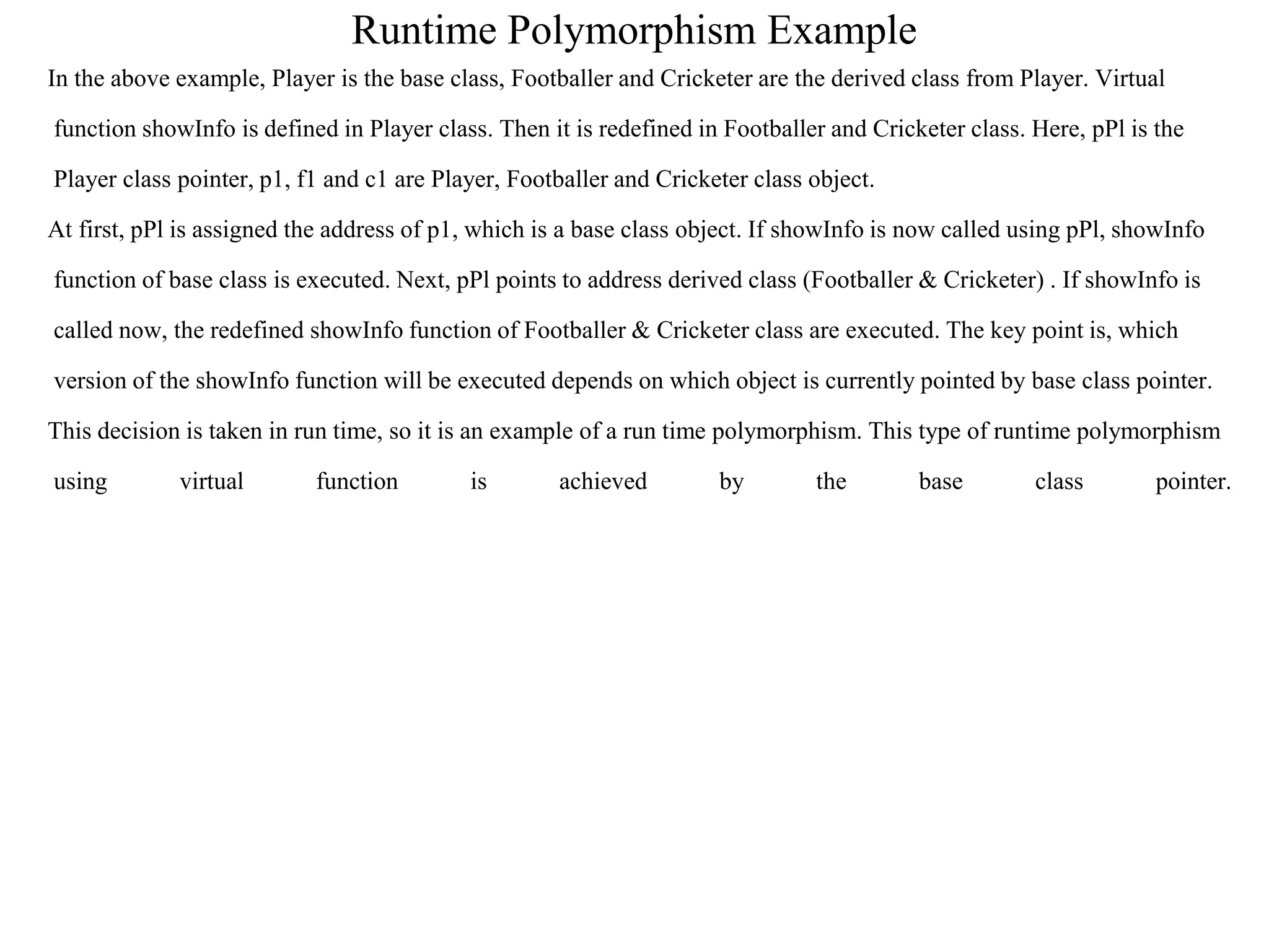 Runtime Polymorphism Example
In the above example, Player is the base class, Footballer and Cricketer are the derived class from Player. Virtual
function showInfo is defined in Player class. Then it is redefined in Footballer and Cricketer class. Here, pPl is the
Player class pointer, p1, f1 and c1 are Player, Footballer and Cricketer class object.
At first, pPl is assigned the address of p1, which is a base class object. If showInfo is now called using pPl, showInfo
function of base class is executed. Next, pPl points to address derived class (Footballer & Cricketer) . If showInfo is
called now, the redefined showInfo function of Footballer & Cricketer class are executed. The key point is, which
version of the showInfo function will be executed depends on which object is currently pointed by base class pointer.
This decision is taken in run time, so it is an example of a run time polymorphism. This type of runtime polymorphism
using virtual function is achieved by the base class pointer.
 