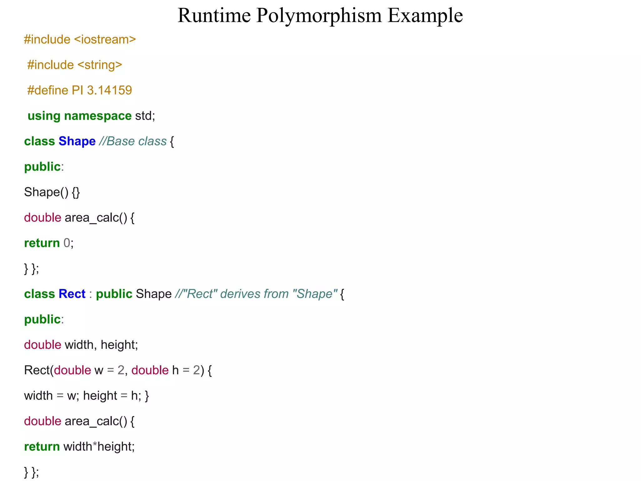 Runtime Polymorphism Example
#include <iostream>
#include <string>
#define PI 3.14159
using namespace std;
class Shape //Base class {
public:
Shape() {}
double area_calc() {
return 0;
} };
class Rect : public Shape //"Rect" derives from "Shape" {
public:
double width, height;
Rect(double w = 2, double h = 2) {
width = w; height = h; }
double area_calc() {
return width*height;
} };
 