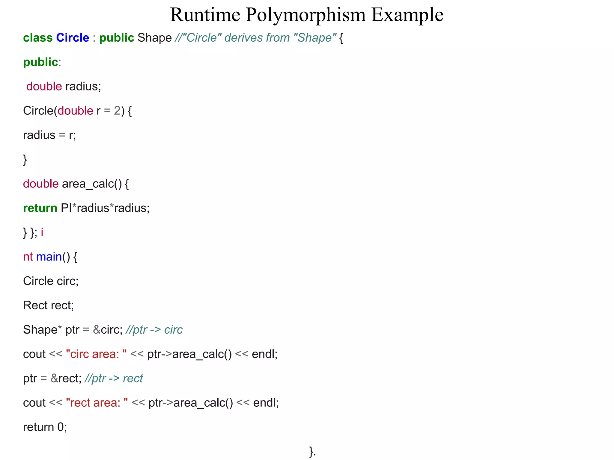 Runtime Polymorphism Example
class Circle : public Shape //"Circle" derives from "Shape" {
public:
double radius;
Circle(double r = 2) {
radius = r;
}
double area_calc() {
return PI*radius*radius;
} }; i
nt main() {
Circle circ;
Rect rect;
Shape* ptr = &circ; //ptr -> circ
cout << "circ area: " << ptr->area_calc() << endl;
ptr = &rect; //ptr -> rect
cout << "rect area: " << ptr->area_calc() << endl;
return 0;
}.
 