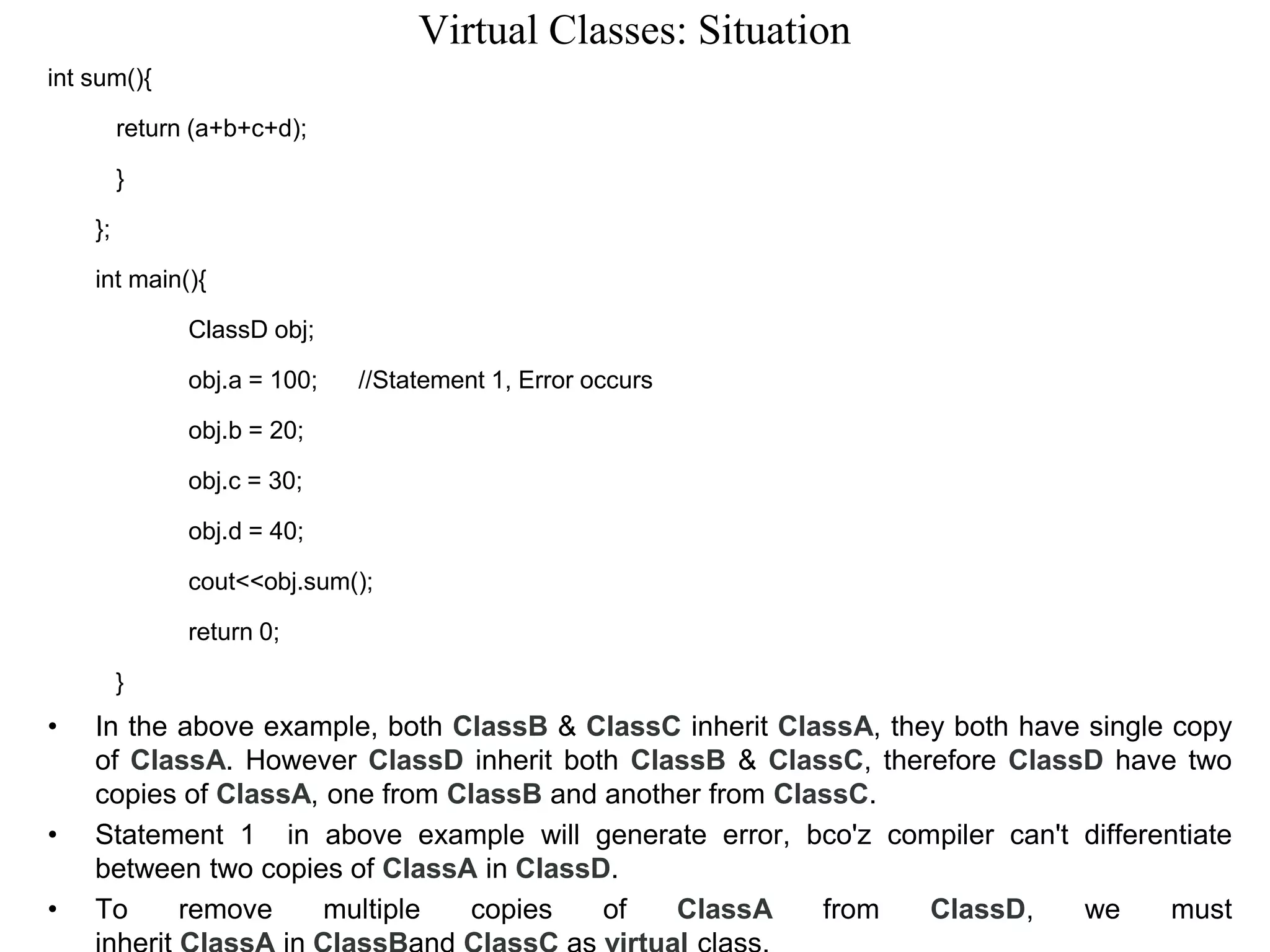 Virtual Classes: Situation
int sum(){
return (a+b+c+d);
}
};
int main(){
ClassD obj;
obj.a = 100; //Statement 1, Error occurs
obj.b = 20;
obj.c = 30;
obj.d = 40;
cout<<obj.sum();
return 0;
}
• In the above example, both ClassB & ClassC inherit ClassA, they both have single copy
of ClassA. However ClassD inherit both ClassB & ClassC, therefore ClassD have two
copies of ClassA, one from ClassB and another from ClassC.
• Statement 1 in above example will generate error, bco'z compiler can't differentiate
between two copies of ClassA in ClassD.
• To remove multiple copies of ClassA from ClassD, we must
 