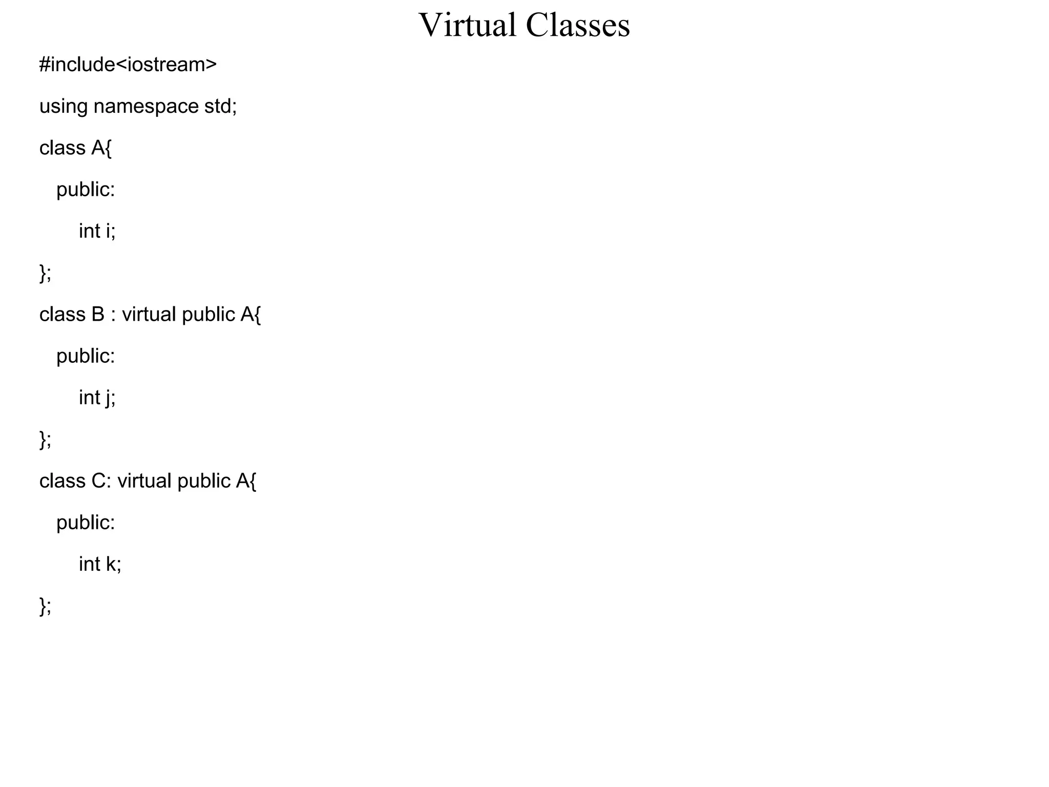 Virtual Classes
#include<iostream>
using namespace std;
class A{
public:
int i;
};
class B : virtual public A{
public:
int j;
};
class C: virtual public A{
public:
int k;
};
 