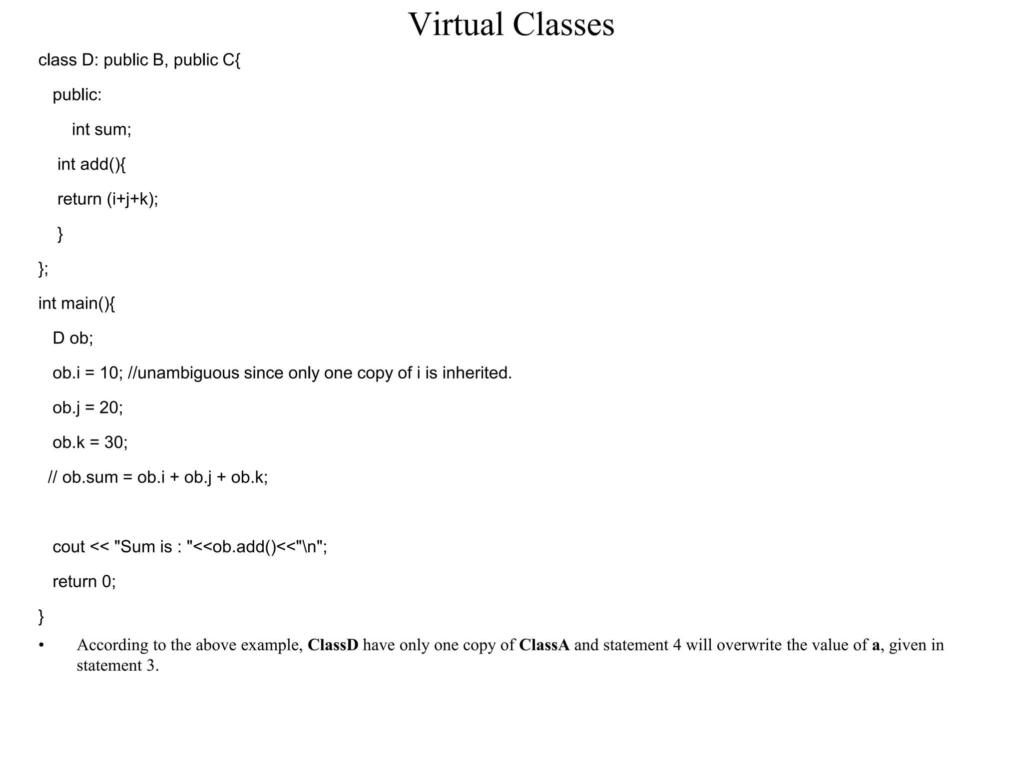 Virtual Classes
class D: public B, public C{
public:
int sum;
int add(){
return (i+j+k);
}
};
int main(){
D ob;
ob.i = 10; //unambiguous since only one copy of i is inherited.
ob.j = 20;
ob.k = 30;
// ob.sum = ob.i + ob.j + ob.k;
cout << "Sum is : "<<ob.add()<<"n";
return 0;
}
• According to the above example, ClassD have only one copy of ClassA and statement 4 will overwrite the value of a, given in
statement 3.
 