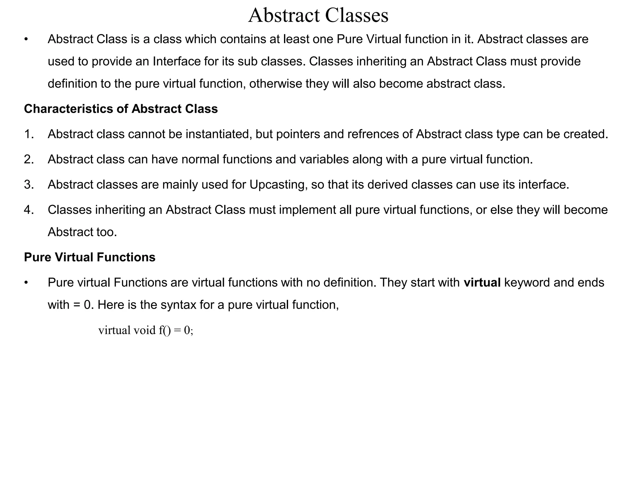 Abstract Classes
• Abstract Class is a class which contains at least one Pure Virtual function in it. Abstract classes are
used to provide an Interface for its sub classes. Classes inheriting an Abstract Class must provide
definition to the pure virtual function, otherwise they will also become abstract class.
Characteristics of Abstract Class
1. Abstract class cannot be instantiated, but pointers and refrences of Abstract class type can be created.
2. Abstract class can have normal functions and variables along with a pure virtual function.
3. Abstract classes are mainly used for Upcasting, so that its derived classes can use its interface.
4. Classes inheriting an Abstract Class must implement all pure virtual functions, or else they will become
Abstract too.
Pure Virtual Functions
• Pure virtual Functions are virtual functions with no definition. They start with virtual keyword and ends
with = 0. Here is the syntax for a pure virtual function,
virtual void f() = 0;
 