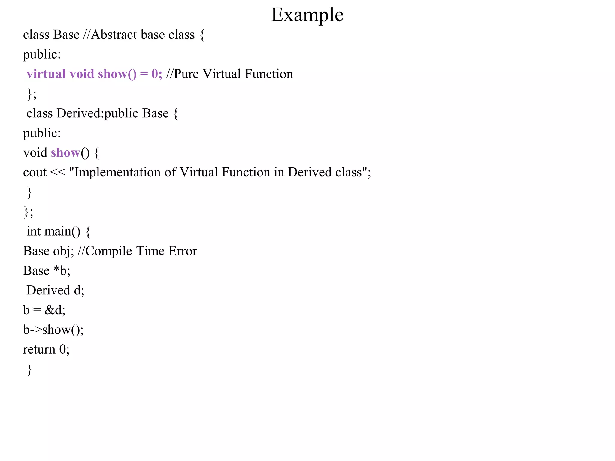 Example
class Base //Abstract base class {
public:
virtual void show() = 0; //Pure Virtual Function
};
class Derived:public Base {
public:
void show() {
cout << "Implementation of Virtual Function in Derived class";
}
};
int main() {
Base obj; //Compile Time Error
Base *b;
Derived d;
b = &d;
b->show();
return 0;
}
 