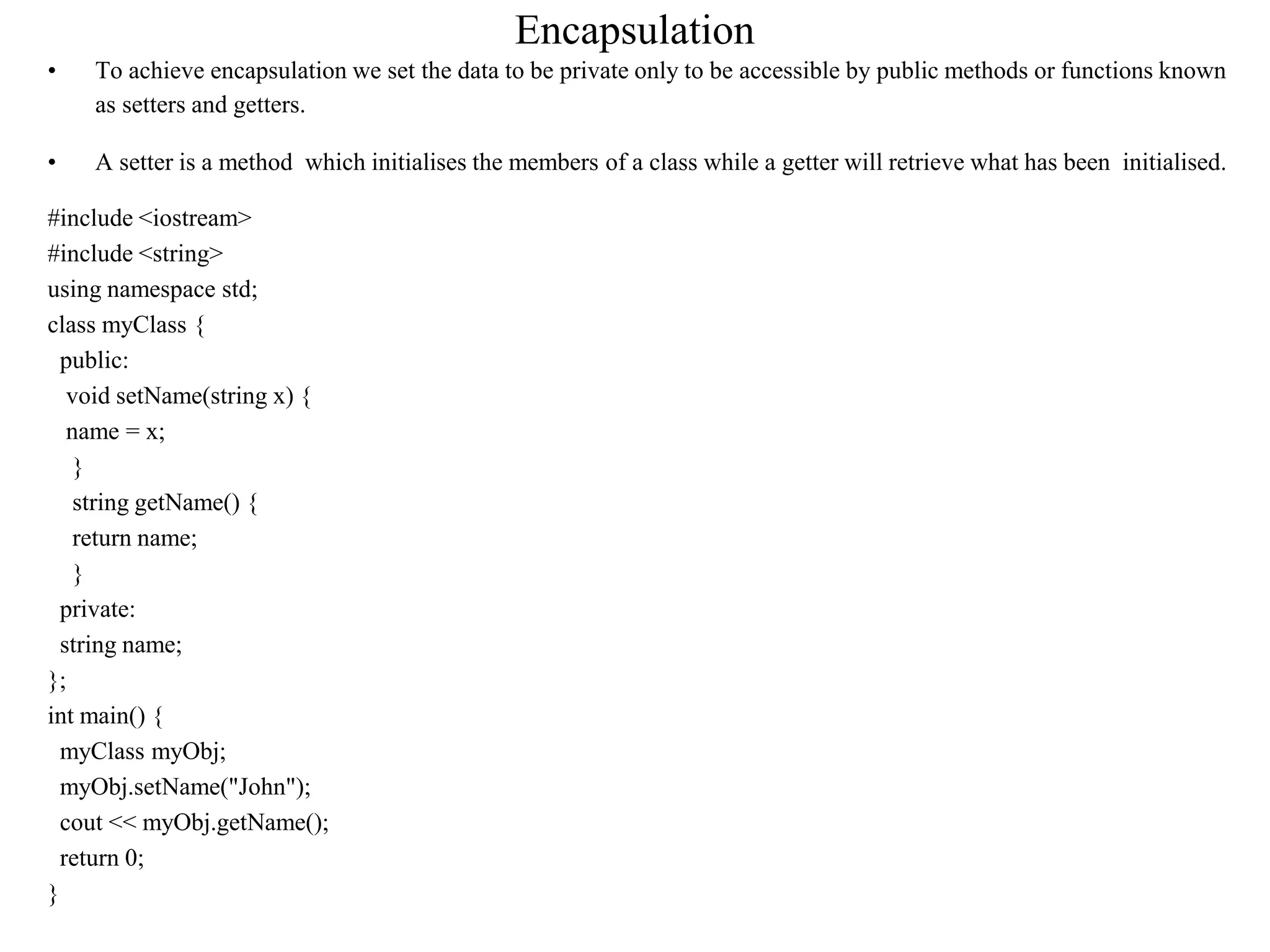 Encapsulation
• To achieve encapsulation we set the data to be private only to be accessible by public methods or functions known
as setters and getters.
• A setter is a method which initialises the members of a class while a getter will retrieve what has been initialised.
#include <iostream>
#include <string>
using namespace std;
class myClass {
public:
void setName(string x) {
name = x;
}
string getName() {
return name;
}
private:
string name;
};
int main() {
myClass myObj;
myObj.setName("John");
cout << myObj.getName();
return 0;
}
 