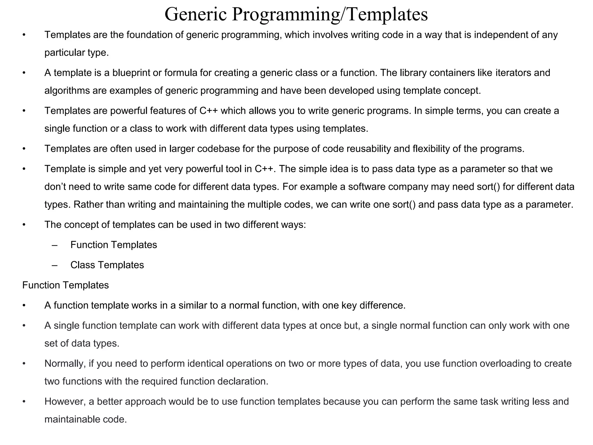 Generic Programming/Templates
• Templates are the foundation of generic programming, which involves writing code in a way that is independent of any
particular type.
• A template is a blueprint or formula for creating a generic class or a function. The library containers like iterators and
algorithms are examples of generic programming and have been developed using template concept.
• Templates are powerful features of C++ which allows you to write generic programs. In simple terms, you can create a
single function or a class to work with different data types using templates.
• Templates are often used in larger codebase for the purpose of code reusability and flexibility of the programs.
• Template is simple and yet very powerful tool in C++. The simple idea is to pass data type as a parameter so that we
don’t need to write same code for different data types. For example a software company may need sort() for different data
types. Rather than writing and maintaining the multiple codes, we can write one sort() and pass data type as a parameter.
• The concept of templates can be used in two different ways:
– Function Templates
– Class Templates
Function Templates
• A function template works in a similar to a normal function, with one key difference.
• A single function template can work with different data types at once but, a single normal function can only work with one
set of data types.
• Normally, if you need to perform identical operations on two or more types of data, you use function overloading to create
two functions with the required function declaration.
• However, a better approach would be to use function templates because you can perform the same task writing less and
maintainable code.
 