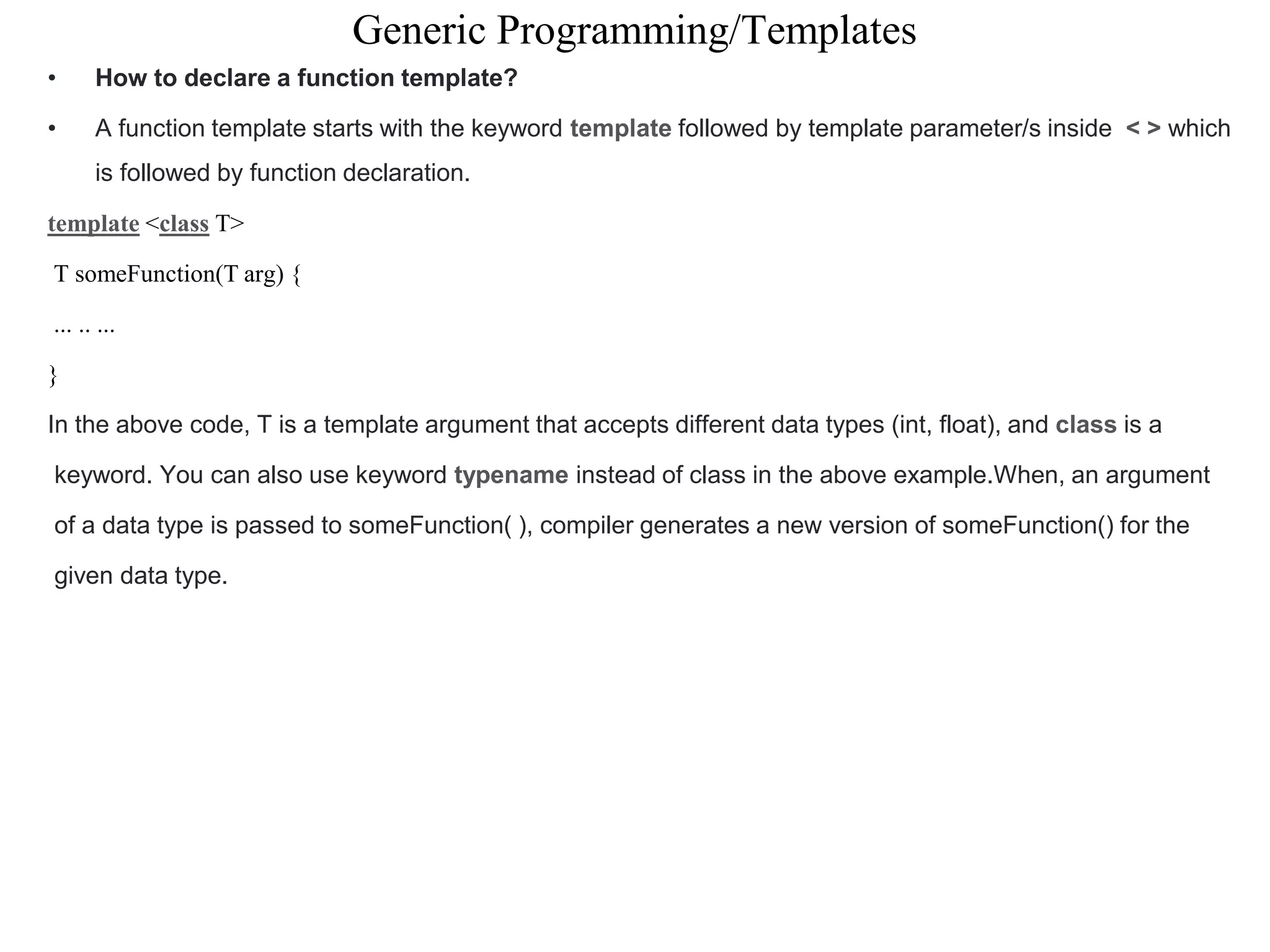 Generic Programming/Templates
• How to declare a function template?
• A function template starts with the keyword template followed by template parameter/s inside < > which
is followed by function declaration.
template <class T>
T someFunction(T arg) {
... .. ...
}
In the above code, T is a template argument that accepts different data types (int, float), and class is a
keyword. You can also use keyword typename instead of class in the above example.When, an argument
of a data type is passed to someFunction( ), compiler generates a new version of someFunction() for the
given data type.
 