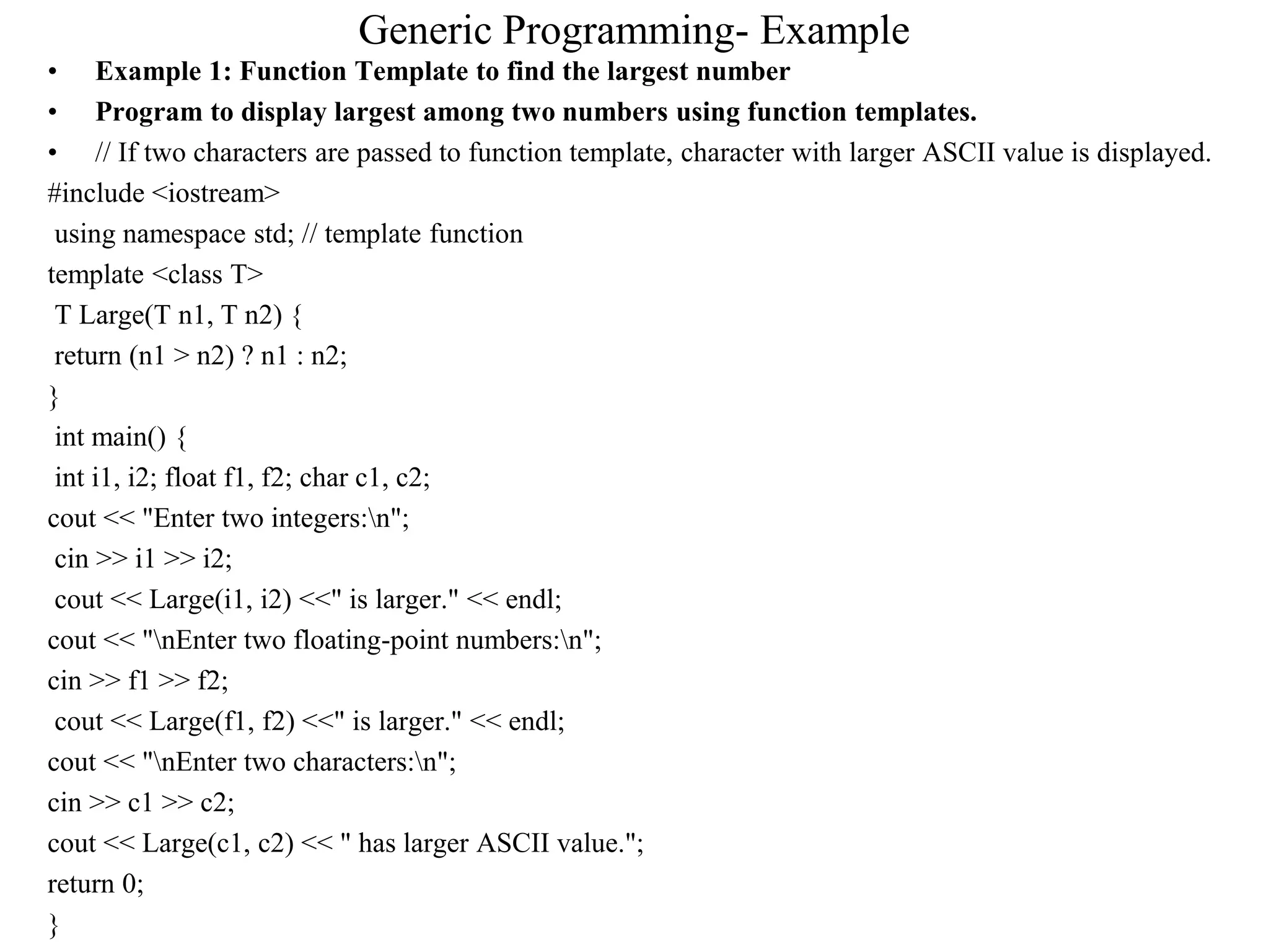 Generic Programming- Example
• Example 1: Function Template to find the largest number
• Program to display largest among two numbers using function templates.
• // If two characters are passed to function template, character with larger ASCII value is displayed.
#include <iostream>
using namespace std; // template function
template <class T>
T Large(T n1, T n2) {
return (n1 > n2) ? n1 : n2;
}
int main() {
int i1, i2; float f1, f2; char c1, c2;
cout << "Enter two integers:n";
cin >> i1 >> i2;
cout << Large(i1, i2) <<" is larger." << endl;
cout << "nEnter two floating-point numbers:n";
cin >> f1 >> f2;
cout << Large(f1, f2) <<" is larger." << endl;
cout << "nEnter two characters:n";
cin >> c1 >> c2;
cout << Large(c1, c2) << " has larger ASCII value.";
return 0;
}
 