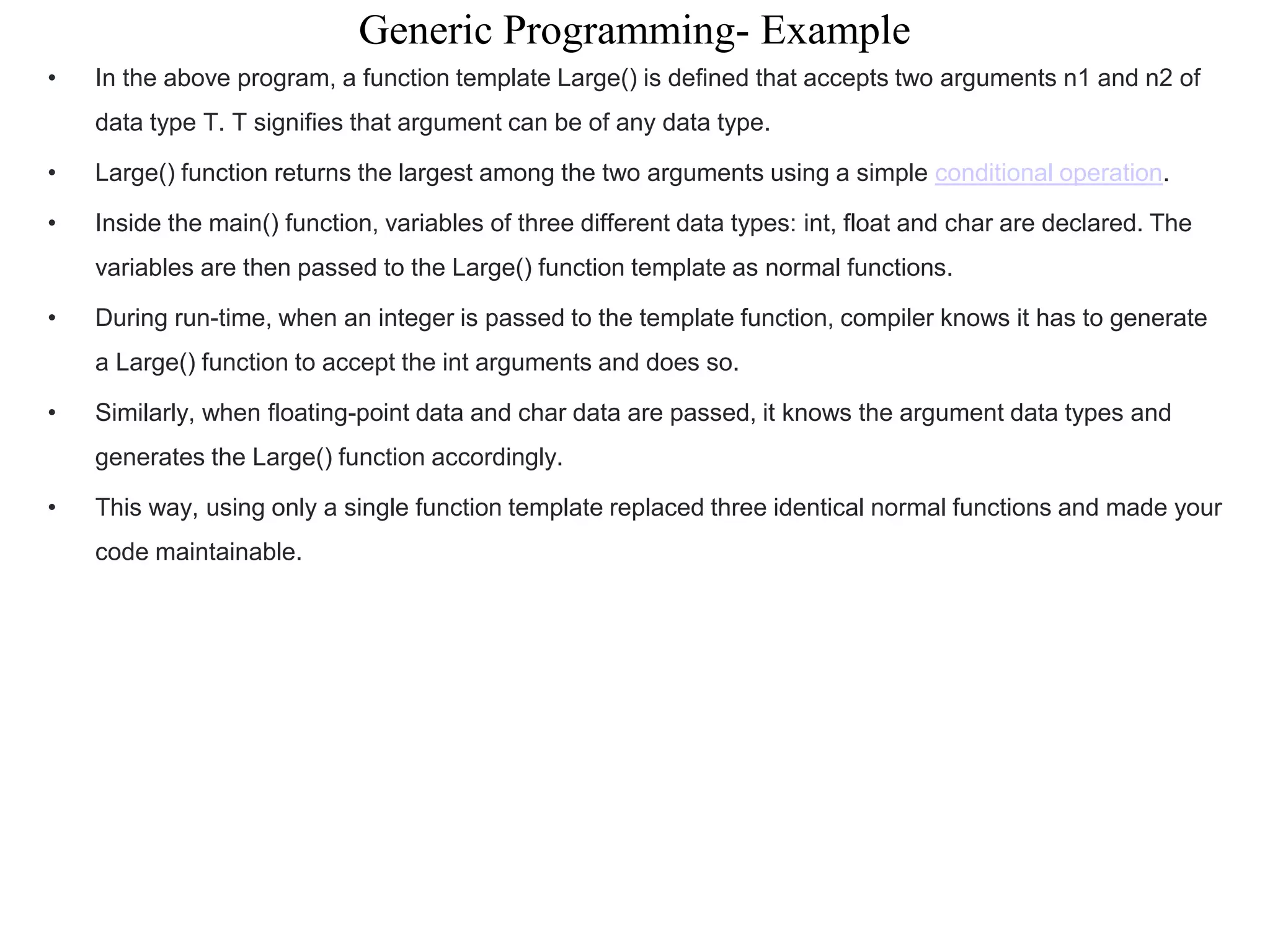 Generic Programming- Example
• In the above program, a function template Large() is defined that accepts two arguments n1 and n2 of
data type T. T signifies that argument can be of any data type.
• Large() function returns the largest among the two arguments using a simple conditional operation.
• Inside the main() function, variables of three different data types: int, float and char are declared. The
variables are then passed to the Large() function template as normal functions.
• During run-time, when an integer is passed to the template function, compiler knows it has to generate
a Large() function to accept the int arguments and does so.
• Similarly, when floating-point data and char data are passed, it knows the argument data types and
generates the Large() function accordingly.
• This way, using only a single function template replaced three identical normal functions and made your
code maintainable.
 