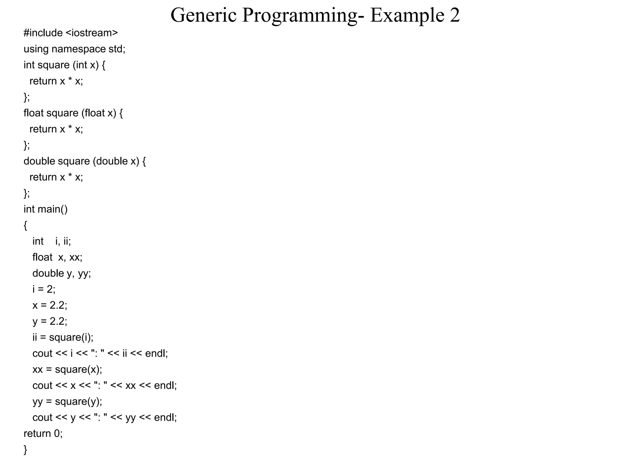 Generic Programming- Example 2
#include <iostream>
using namespace std;
int square (int x) {
return x * x;
};
float square (float x) {
return x * x;
};
double square (double x) {
return x * x;
};
int main()
{
int i, ii;
float x, xx;
double y, yy;
i = 2;
x = 2.2;
y = 2.2;
ii = square(i);
cout << i << ": " << ii << endl;
xx = square(x);
cout << x << ": " << xx << endl;
yy = square(y);
cout << y << ": " << yy << endl;
return 0;
}
 