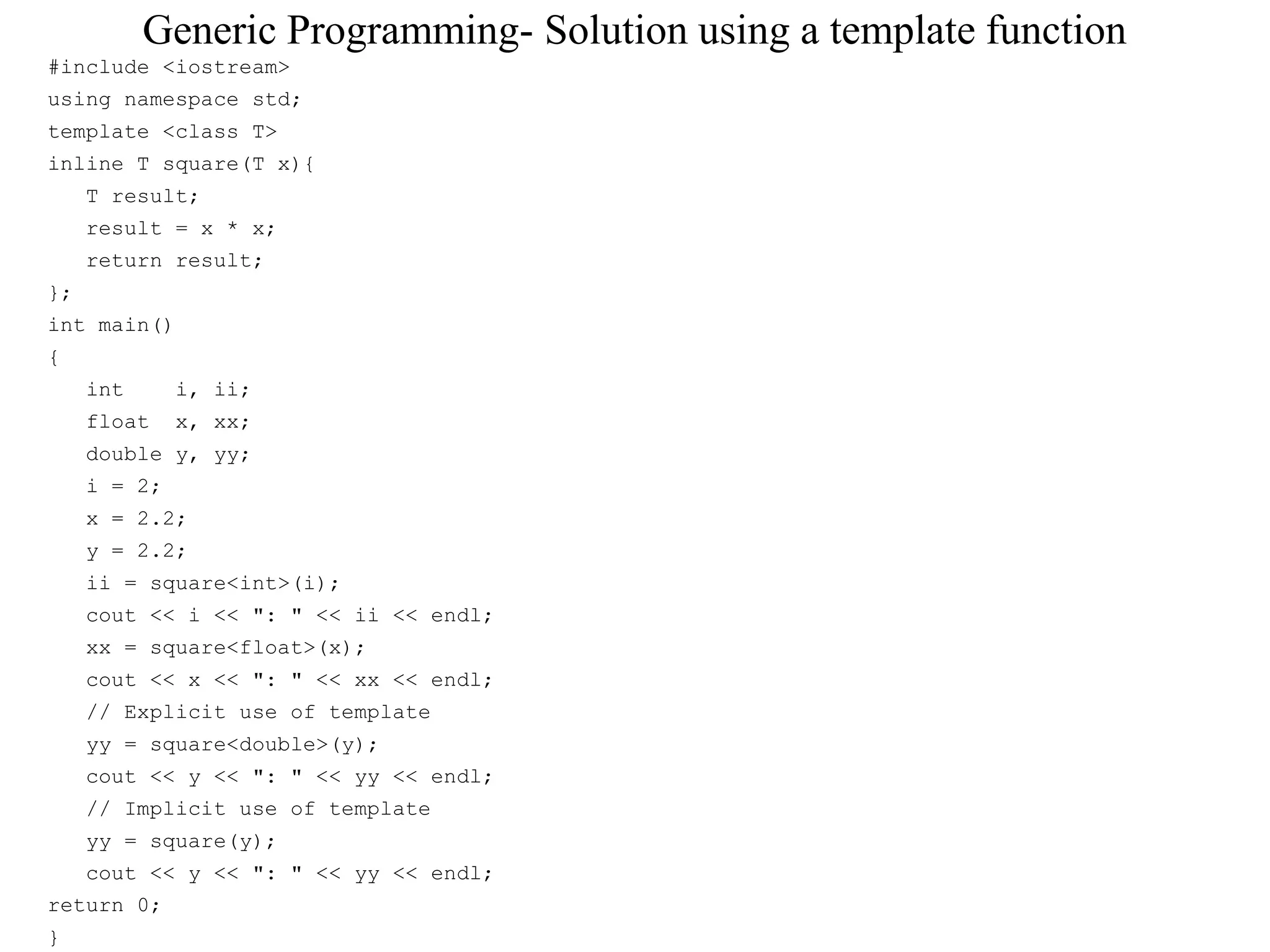 Generic Programming- Solution using a template function
#include <iostream>
using namespace std;
template <class T>
inline T square(T x){
T result;
result = x * x;
return result;
};
int main()
{
int i, ii;
float x, xx;
double y, yy;
i = 2;
x = 2.2;
y = 2.2;
ii = square<int>(i);
cout << i << ": " << ii << endl;
xx = square<float>(x);
cout << x << ": " << xx << endl;
// Explicit use of template
yy = square<double>(y);
cout << y << ": " << yy << endl;
// Implicit use of template
yy = square(y);
cout << y << ": " << yy << endl;
return 0;
}
 
