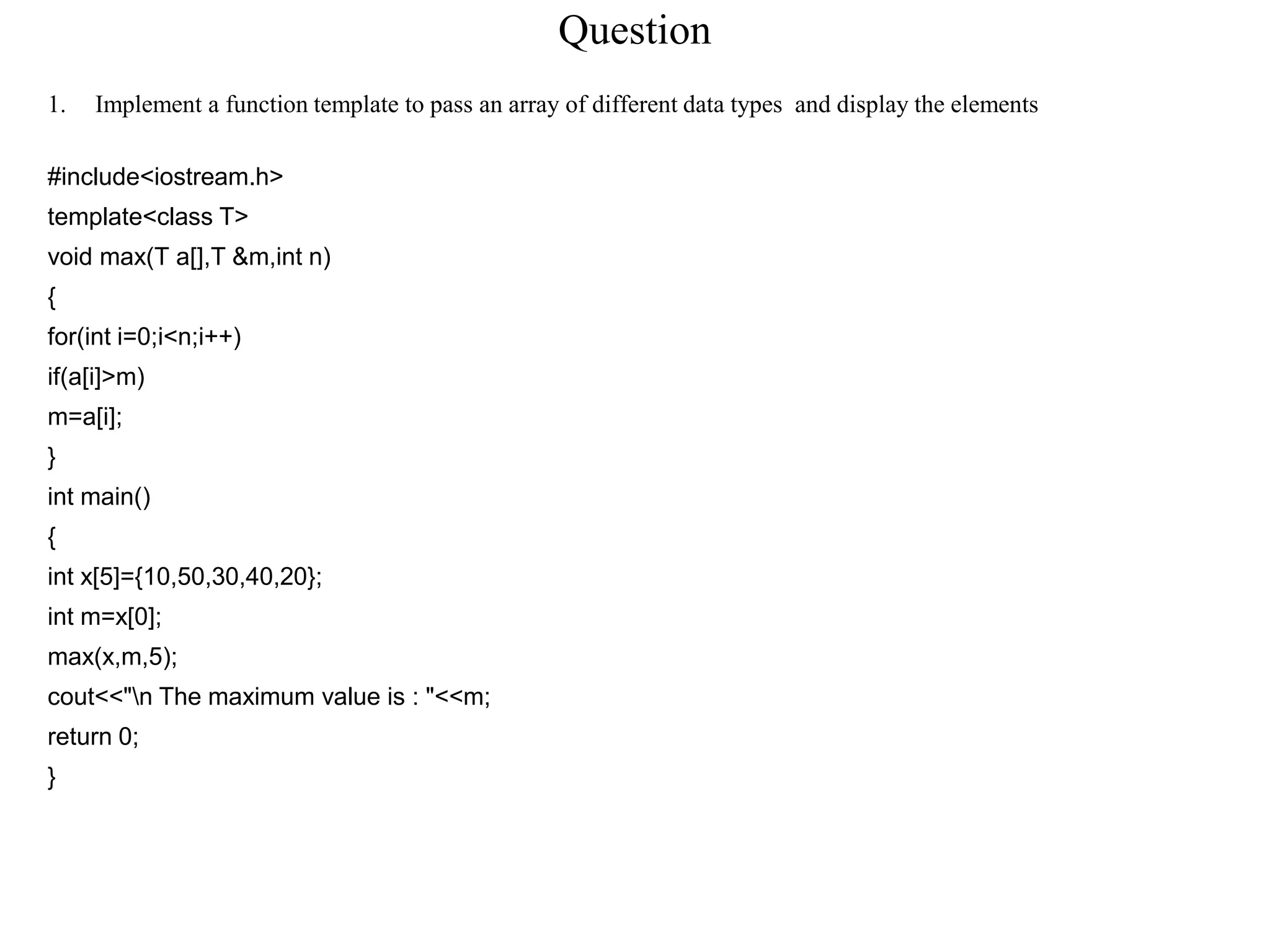 Question
1. Implement a function template to pass an array of different data types and display the elements
#include<iostream.h>
template<class T>
void max(T a[],T &m,int n)
{
for(int i=0;i<n;i++)
if(a[i]>m)
m=a[i];
}
int main()
{
int x[5]={10,50,30,40,20};
int m=x[0];
max(x,m,5);
cout<<"n The maximum value is : "<<m;
return 0;
}
 
