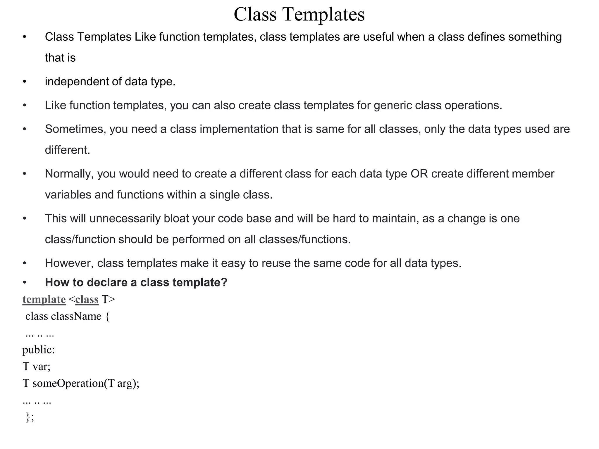 Class Templates
• Class Templates Like function templates, class templates are useful when a class defines something
that is
• independent of data type.
• Like function templates, you can also create class templates for generic class operations.
• Sometimes, you need a class implementation that is same for all classes, only the data types used are
different.
• Normally, you would need to create a different class for each data type OR create different member
variables and functions within a single class.
• This will unnecessarily bloat your code base and will be hard to maintain, as a change is one
class/function should be performed on all classes/functions.
• However, class templates make it easy to reuse the same code for all data types.
• How to declare a class template?
template <class T>
class className {
... .. ...
public:
T var;
T someOperation(T arg);
... .. ...
};
 