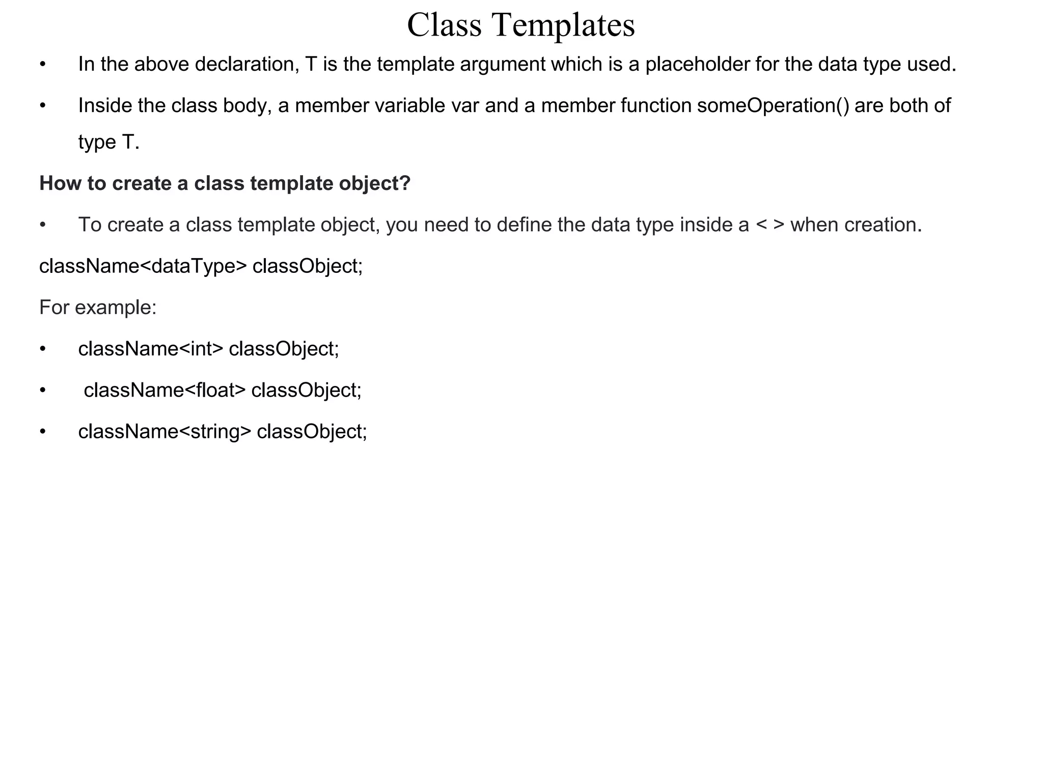 Class Templates
• In the above declaration, T is the template argument which is a placeholder for the data type used.
• Inside the class body, a member variable var and a member function someOperation() are both of
type T.
How to create a class template object?
• To create a class template object, you need to define the data type inside a < > when creation.
className<dataType> classObject;
For example:
• className<int> classObject;
• className<float> classObject;
• className<string> classObject;
 